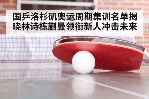 国乒洛杉矶奥运周期集训名单揭晓林诗栋蒯曼领衔新人冲击未来