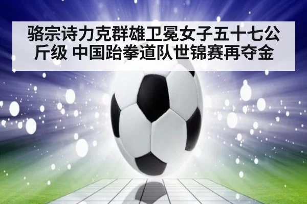 骆宗诗力克群雄卫冕女子五十七公斤级 中国跆拳道队世锦赛再夺金