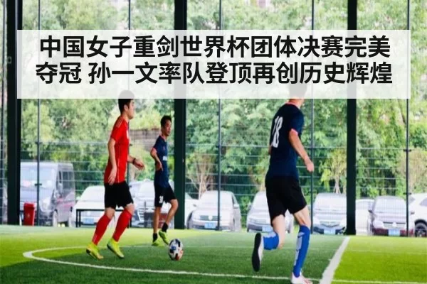 中国女子重剑世界杯团体决赛完美夺冠 孙一文率队登顶再创历史辉煌